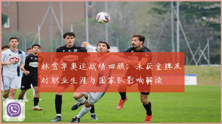 林雪华奥运战绩回顾：未获金牌及对职业生涯与国家队影响解读