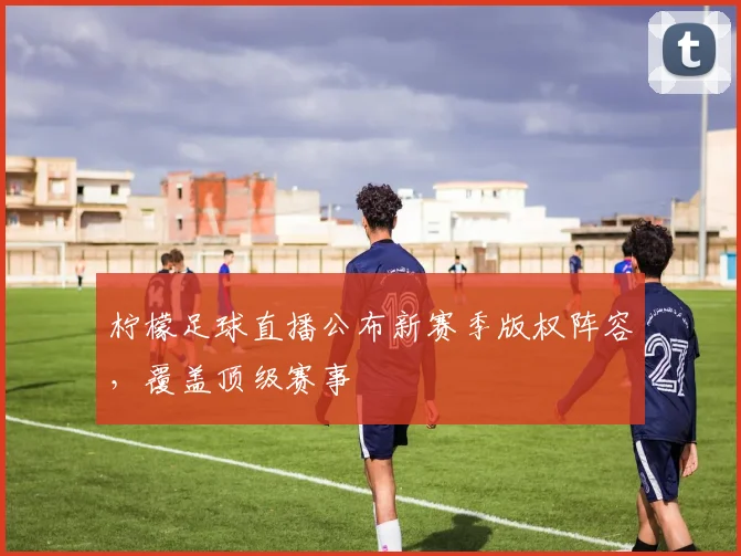 柠檬足球直播公布新赛季版权阵容,覆盖顶级赛事