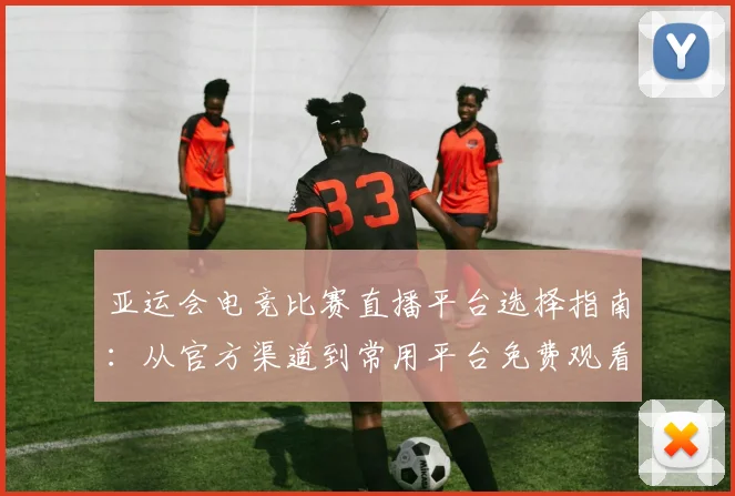 亚运会电竞比赛直播平台选择指南：从官方渠道到常用平台免费观看指南