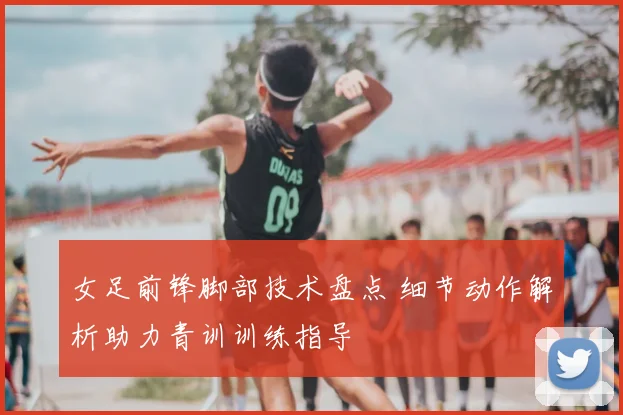 女足前锋脚部技术盘点 细节动作解析助力青训训练指导