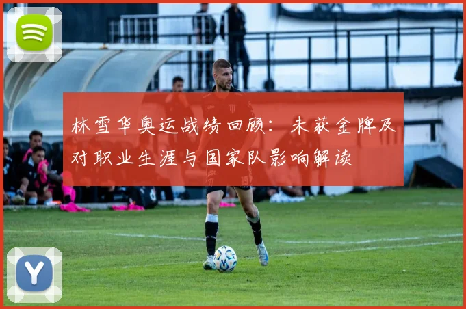 林雪华奥运战绩回顾：未获金牌及对职业生涯与国家队影响解读