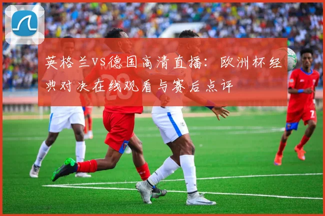 英格兰vs德国高清直播：欧洲杯经典对决在线观看与赛后点评