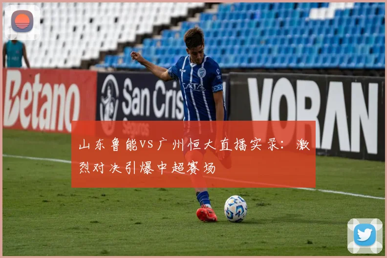 山东鲁能vs广州恒大直播实录：激烈对决引爆中超赛场