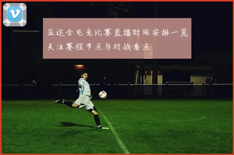 亚运会电竞比赛直播时间安排一览关注赛程节点与对战看点