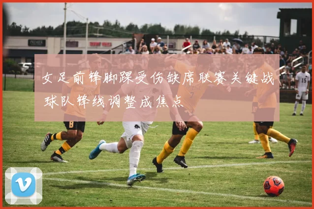 女足前锋脚踝受伤缺席联赛关键战 球队锋线调整成焦点